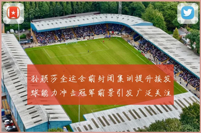 孙颖莎全运会前封闭集训提升接发球能力冲击冠军前景引发广泛关注