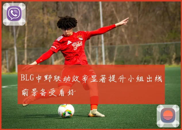 BLG中野联动效率显著提升小组出线前景备受看好